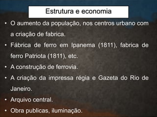 • O aumento da população, nos centros urbano com
a criação de fabrica.
• Fábrica de ferro em Ipanema (1811), fabrica de
ferro Patriota (1811), etc.
• A construção de ferrovia.
• A criação da impressa régia e Gazeta do Rio de
Janeiro.
• Arquivo central.
• Obra publicas, iluminação.
Estrutura e economia
 