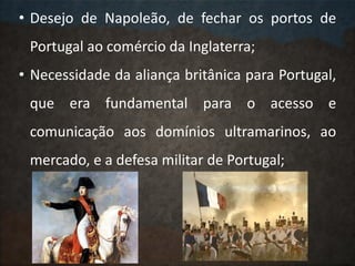 • Desejo de Napoleão, de fechar os portos de
Portugal ao comércio da Inglaterra;
• Necessidade da aliança britânica para Portugal,
que era fundamental para o acesso e
comunicação aos domínios ultramarinos, ao
mercado, e a defesa militar de Portugal;
 