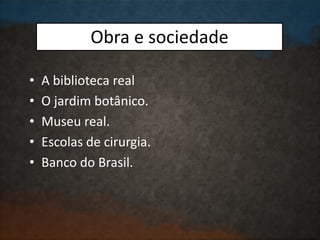 Obra e sociedade
• A biblioteca real
• O jardim botânico.
• Museu real.
• Escolas de cirurgia.
• Banco do Brasil.
 