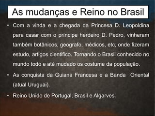 As mudanças e Reino no Brasil
• Com a vinda e a chegada da Princesa D. Leopoldina
para casar com o príncipe herdeiro D. Pedro, vinheram
também botânicos, geografo, médicos, etc, onde fizeram
estudo, artigos cientifico. Tornando o Brasil conhecido no
mundo todo e até mudado os costume da população.
• As conquista da Guiana Francesa e a Banda Oriental
(atual Uruguai).
• Reino Unido de Portugal, Brasil e Algarves.
 