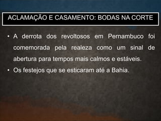 • A derrota dos revoltosos em Pernambuco foi
comemorada pela realeza como um sinal de
abertura para tempos mais calmos e estáveis.
• Os festejos que se esticaram até a Bahia.
ACLAMAÇÃO E CASAMENTO: BODAS NA CORTE
 