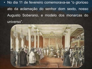 • No dia 11 de fevereiro comemorava-se “o glorioso
ato da aclamação do senhor dom sexto, nosso
Augusto Soberano, e modelo dos monarcas do
universo”.
 