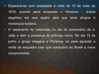 • Esperava-se com ansiedade a noite de 13 de maio de
1818, quando seria encenado o Himeneu – drama
alegórico em que quatro atos que tecia elogios à
monarquia lusitana.
• O casamento foi celebrado no dia do aniversário de d.
João e sem a presença do príncipe noivo. No dia 13 de
junho o grupo chegava a Florença, só para aguadar a
vinda da esquadra lusa que conduziria ao Brasil a noiva
comprometida.
 