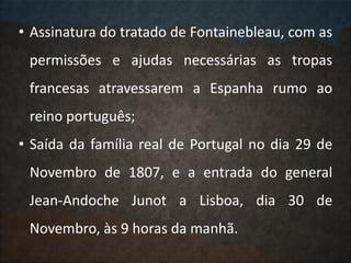 • Assinatura do tratado de Fontainebleau, com as
permissões e ajudas necessárias as tropas
francesas atravessarem a Espanha rumo ao
reino português;
• Saída da família real de Portugal no dia 29 de
Novembro de 1807, e a entrada do general
Jean-Andoche Junot a Lisboa, dia 30 de
Novembro, às 9 horas da manhã.
 