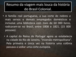 Resumo da viagem mais louca da história
do Brasil Colonial.
• A família real portuguesa, a sua corte de nobres e
mais servos e demais empregados domésticos e
inclusive uma biblioteca com mais de 60 000 livros,
radicaram-se no Brasil, entre 1808 e 1821. (15 000
pessoas).
• A capital do Reino de Portugal agora se estabelecia
na cidade do Rio de Janeiro, "inversão metropolitana".
Pela primeira e única vez na história uma colônia
passava a sediar uma corte europeia.
 