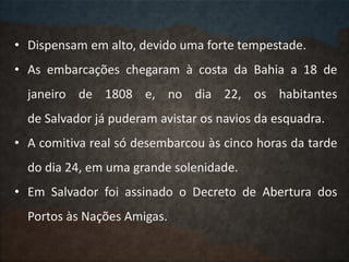 • Dispensam em alto, devido uma forte tempestade.
• As embarcações chegaram à costa da Bahia a 18 de
janeiro de 1808 e, no dia 22, os habitantes
de Salvador já puderam avistar os navios da esquadra.
• A comitiva real só desembarcou às cinco horas da tarde
do dia 24, em uma grande solenidade.
• Em Salvador foi assinado o Decreto de Abertura dos
Portos às Nações Amigas.
 
