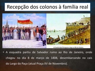 Recepção dos colonos à família real
• A esquadra partiu de Salvador rumo ao Rio de Janeiro, onde
chegou no dia 8 de março de 1808, desembarcando no cais
do Largo do Paço (atual Praça XV de Novembro).
 