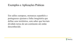 Exemplos e Aplicações Práticas
Em salões europeus, monarcas espanhóis e
portugueses ajustam a linha imaginária que
define seus territórios, sem saber que haviam
dividido terras de um continente até então
desconhecido.
 