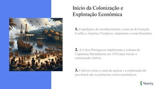 Início da Colonização e
Exploração Econômica
1. Expedições de reconhecimento, como as de Gonçalo
Coelho e Américo Vespúcio, mapearam a costa brasileira.
2. A Coroa Portuguesa implementa o sistema de
Capitanias Hereditárias em 1534 para iniciar a
colonização efetiva.
3. Cultivos como a cana-de-açúcar e a exploração do
pau-brasil são os primeiros ciclos econômicos.
 
