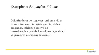 Exemplos e Aplicações Práticas
Colonizadores portugueses, enfrentando a
vasta natureza e diversidade cultural dos
indígenas, iniciam o cultivo de
cana-de-açúcar, estabelecendo os engenhos e
as primeiras estruturas coloniais.
 