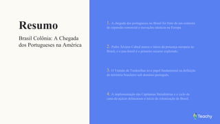 Resumo
Brasil Colônia: A Chegada
dos Portugueses na América
1. A chegada dos portugueses no Brasil foi fruto de um contexto
de expansão comercial e inovações náuticas na Europa.
2. Pedro Álvares Cabral marca o início da presença europeia no
Brasil, e o pau-brasil é o primeiro recurso explorado.
3. O Tratado de Tordesilhas teve papel fundamental na definição
do território brasileiro sob domínio português.
4. A implementação das Capitanias Hereditárias e o ciclo da
cana-de-açúcar delinearam o início da colonização do Brasil.
 