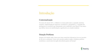 Introdução
Contextualização
No início do século XVI, o Atlântico se tornou palco para a expansão marítima
europeia, impulsionada por interesses econômicos e geopolíticos. A chegada dos
portugueses no território que futuramente seria conhecido como Brasil é um marco
que define inícios de transformações significativas no mundo moderno.
Situação Problema
Imagine um mundo onde a busca por rotas comerciais alternativas leva ao encontro
de um novo continente. Como esse encontro poderia mudar a dinâmica política,
econômica e social tanto da região descoberta quanto da Europa?
 