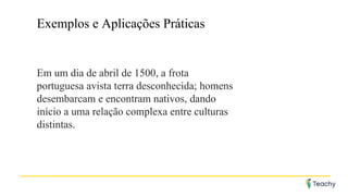 Exemplos e Aplicações Práticas
Em um dia de abril de 1500, a frota
portuguesa avista terra desconhecida; homens
desembarcam e encontram nativos, dando
início a uma relação complexa entre culturas
distintas.
 