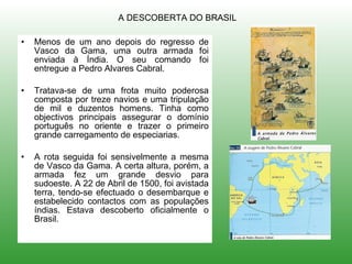 Menos de um ano depois do regresso de Vasco da Gama, uma outra armada foi enviada à Índia. O seu comando foi entregue a Pedro Alvares Cabral. Tratava-se de uma frota muito poderosa composta por treze navios e uma tripulação de mil e duzentos homens. Tinha como objectivos principais assegurar o domínio português no oriente e trazer o primeiro grande carregamento de especiarias. A rota seguida foi sensivelmente a mesma de Vasco da Gama. A certa altura, porém, a armada fez um grande desvio para sudoeste. A 22 de Abril de 1500, foi avistada terra, tendo-se efectuado o desembarque e estabelecido contactos com as populações índias. Estava descoberto oficialmente o Brasil. A DESCOBERTA DO BRASIL 