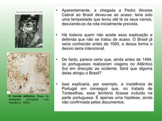 Aparentemente, a chegada a Pedro Alvares Cabral ao Brasil deveu-se ao acaso: teria sido uma tempestade que levou até lá os seus navios, desviando-os da rota inicialmente prevista. Há todavia quem não aceite essa explicação e defenda que não se tratou de acaso. O Brasil já seria conhecido antes de 1500, e dessa forma o desvio seria intencional. De facto, parece certo que, ainda antes de 1494, os portugueses realizaram viagens no Atlântico Sul em direcção ao ocidente. Será que alguma delas atingiu o Brasil?  Isso explicaria, por exemplo, a insistência de Portugal em conseguir que, no tratado de Tordesilhas, esse território ficasse incluído na parte portuguesa. É apenas uma hipótese, ainda não confirmada pelos documentos. O mundo atlântico.  Mapa do cartógrafo português Luís Teixeira (c. 1600) 