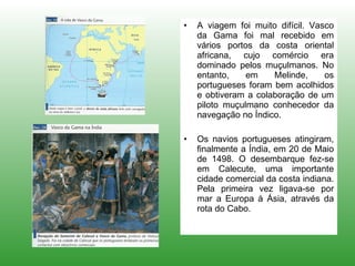 A viagem foi muito difícil. Vasco da Gama foi mal recebido em vários portos da costa oriental africana, cujo comércio era dominado pelos muçulmanos. No entanto, em Melinde, os portugueses foram bem acolhidos e obtiveram a colaboração de um piloto muçulmano conhecedor da navegação no Índico. Os navios portugueses atingiram, finalmente a Índia, em 20 de Maio de 1498. O desembarque fez-se em Calecute, uma importante cidade comercial da costa indiana. Pela primeira vez ligava-se por mar a Europa à Ásia, através da rota do Cabo.  