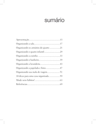 sumário
Apresentação....................................................13
Organizando a sala............................................17
Organizando os armários do quarto..................21
Organizando o quarto infantil...........................29
Organizando a cozinha.....................................33
Organizando o banheiro....................................39
Organizando a lavanderia..................................43
Organizando a papelada e fotos........................47
Organizando sua mala de viagem......................51
10 dicas para uma casa organizada...................59
Mude seus hábitos!..........................................63
Referências.......................................................69
 