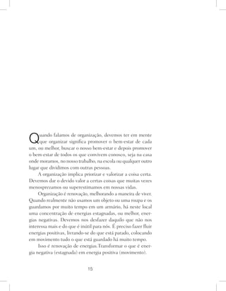 15
Quando falamos de organização, devemos ter em mente
que organizar significa promover o bem-estar de cada
um, ou melhor, buscar o nosso bem-estar e depois promover
o bem-estar de todos os que convivem conosco, seja na casa
onde moramos, no nosso trabalho, na escola ou qualquer outro
lugar que dividimos com outras pessoas.
A organização implica priorizar e valorizar a coisa certa.
Devemos dar o devido valor a certas coisas que muitas vezes
menosprezamos ou superestimamos em nossas vidas.
Organização é renovação, melhorando a maneira de viver.
Quando realmente não usamos um objeto ou uma roupa e os
guardamos por muito tempo em um armário, há neste local
uma concentração de energias estagnadas, ou melhor, ener-
gias negativas. Devemos nos desfazer daquilo que não nos
interessa mais e do que é inútil para nós. É preciso fazer fluir
energias positivas, livrando-se do que está parado, colocando
em movimento tudo o que está guardado há muito tempo.
Isso é renovação de energias.Transformar o que é ener-
gia negativa (estagnada) em energia positiva (movimento).
 