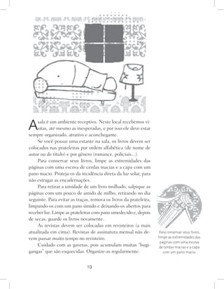 19
Asala é um ambiente receptivo. Neste local recebemos vi-
sitas, até mesmo as inesperadas, e por isso ele deve estar
sempre organizado, atrativo e aconchegante.
Se você possui uma estante na sala, os livros devem ser
colocados nas prateleiras por ordem alfabética (de nome de
autor ou de título) e por gênero (romance, policiais...).
Para conservar seus livros, limpe as extremidades das
páginas com uma escova de cerdas macias e a capa com um
pano macio. Proteja-os da incidência direta da luz solar, para
não estragar as encadernações.
Para retirar a umidade de um livro molhado, salpique as
páginas com um pouco de amido de milho, retirando no dia
seguinte. Para evitar as traças, remova os livros da prateleira,
limpando-os com um pano úmido e deixando-os abertos para
receber luz. Limpe as prateleiras com pano umedecido e, depois
de secas, guarde os livros novamente.
As revistas devem ser colocadas em revisteiros (a mais
atualizada em cima). Revistas de assinatura mensal não de-
vem passar muito tempo no revisteiro.
Cuidado com as gavetas, pois acumulam muitas “bugi-
gangas” que são esquecidas. Organize-as regularmente.
Para conservar seus livros,
limpe as extremidades das
páginas com uma escova
de cerdas macias e a capa
com um pano macio.
 