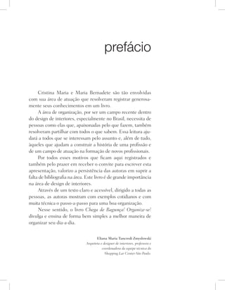 prefácio
Cristina Maria e Maria Bernadete são tão envolvidas
com sua área de atuação que resolveram registrar generosa-
mente seus conhecimentos em um livro.
A área de organização, por ser um campo recente dentro
do design de interiores, especialmente no Brasil, necessita de
pessoas como elas que, apaixonadas pelo que fazem, também
resolveram partilhar com todos o que sabem. Essa leitura aju-
dará a todos que se interessam pelo assunto e, além de tudo,
àqueles que ajudam a construir a história de uma profissão e
de um campo de atuação na formação de novos profissionais.
Por todos esses motivos que ficam aqui registrados e
também pelo prazer em receber o convite para escrever esta
apresentação, valorizo a persistência das autoras em suprir a
falta de bibliografia na área. Este livro é de grande importância
na área de design de interiores.
Através de um texto claro e acessível, dirigido a todas as
pessoas, as autoras mostram com exemplos cotidianos e com
muita técnica o passo-a-passo para uma boa organização.
Nesse sentido, o livro Chega de Bagunça! Organize-se!
divulga e ensina de forma bem simples a melhor maneira de
organizar seu dia-a-dia.
Eliana Maria Tancredi Zmyslowski
Arquiteta e designer de interiores, professora e
coordenadora da equipe técnica do
Shopping Lar Center-São Paulo.
 