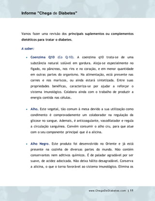 Informe "Chega de Diabetes"
www.ChegaDeDi abet es.c om | 11
Vamos fazer uma revisão dos principais suplementos ou complementos
dietéticos para tratar o diabetes.
A saber:
 Coenzima Q10 (Co Q-10). A coenzima q10 trata-se de uma
substância natural solúvel em gordura. Aloja-se especialmente no
fígado, no pâncreas, nos rins e no coração, e em menor quantidade
em outras partes do organismo. Na alimentação, está presente nas
carnes e nos mariscos, ou ainda estará sintetizada. Entre suas
propriedades benéficas, caracteriza-se por ajudar a reforçar o
sistema imunológico. Colabora ainda com o trabalho de produzir a
energia contida nas células.
 Alho. Este vegetal, tão comum à mesa devido a sua utilização como
condimento é comprovadamente um colaborador na regulação da
glicose no sangue. Ademais, é anticoagulante, vasodilatador e regula
a circulação sanguínea. Convém consumir o alho cru, para que atue
com o seu componente principal que é a alicina.
 Alho Negro. Este produto foi desenvolvido no Oriente e já está
presente na cozinha de diversas partes do mundo. Não contém
conservantes nem aditivos químicos. É de paladar agradável por ser
suave, de acidez adocicada. Não deixa hálito desagradável. Conserva
a alicina, o que o torna favorável ao sistema imunológico. Elimina os
 