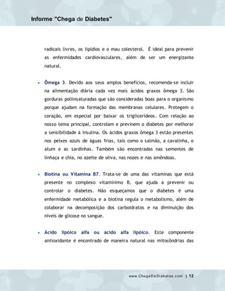 Informe "Chega de Diabetes"
www.ChegaDeDi abet es.c om | 12
radicais livres, os lipídios e o mau colesterol. É ideal para prevenir
as enfermidades cardiovasculares, além de ser um energizante
natural.
 Ômega 3. Devido aos seus amplos benefícios, recomenda-se incluir
na alimentação diária cada vez mais ácidos graxos ômega 3. São
gorduras poliinsaturadas que são consideradas boas para o organismo
porque ajudam na formação das membranas celulares. Protegem o
coração, em especial por baixar os triglicerídeos. Com relação ao
nosso tema principal, controlam e previnem o diabetes por melhorar
a sensibilidade à insulina. Os ácidos graxos ômega 3 estão presentes
nos peixes azuis de águas frias, tais como o salmão, a cavalinha, o
atum e as sardinhas. Também são encontradas nas sementes de
linhaça e chia, no azeite de oliva, nas nozes e nas amêndoas.
 Biotina ou Vitamina B7. Trata-se de uma das vitaminas que está
presente no complexo vitamínimo B, que ajuda a prevenir ou
controlar o diabetes. Não esqueçamos que o diabetes é uma
enfermidade metabólica e a biotina regula o metabolismo, além de
colaborar na decomposição dos carboidratos e na diminuição dos
níveis de glicose no sangue.
 Ácido lipóico alfa ou ácido alfa lipóico. Este componente
antioxidante é encontrado de maneira natural nas mitocôndrias das
 