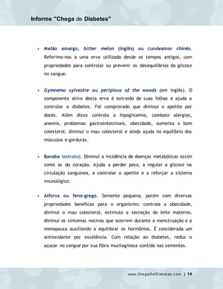 Informe "Chega de Diabetes"
www.ChegaDeDi abet es.c om | 14
 Melão amargo, bitter melon (inglês) ou cundeamor chinês.
Referimo-nos a uma erva utilizada desde os tempos antigos, com
propriedades para controlar ou prevenir os desequilíbrios da glicose
no sangue.
 Gymnema sylvestre ou periploca of the woods (em inglês). O
componente ativo desta erva é extraido de suas folhas e ajuda a
controlar o diabetes. Foi comprovado que diminui o apetite por
doces. Além disso controla a hipoglicemia, combate alergias,
anemia, problemas gastrointestinais, obesidade, aumenta o bom
colesterol, diminui o mau colesterol e ainda ajuda no equilíbrio dos
músculos e gorduras.
 Banaba (extrato). Diminui a incidência de doenças metabólicas assim
como as do coração. Ajuda a perder peso, a regular a glicose na
circulação sanguínea, a controlar o apetite e a reforçar o sistema
imunológico.
 Alforva ou feno-grego. Semente pequena, porém com diversas
propriedades benéficas para o organismo: controla a obesidade,
diminui o mau colesterol, estimula a secreção do leite materno,
diminui os sintomas nocivos que ocorrem durante a menstruação e a
menopausa auxiliando a equilibrar os hormônios. É considerada um
antioxidante por excelência. Com relação ao diabetes, reduz o
açucar no sangue por sua fibra mucilaginosa contida nas sementes.
 