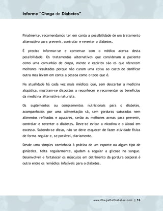 Informe "Chega de Diabetes"
www.ChegaDeDi abet es.c om | 16
Finalmente, recomendamos ter em conta a possibilidade de um tratamento
alternativo para prevenir, controlar e reverter o diabetes.
É preciso informar-se e conversar com o médico acerca desta
possibilidade. Os tratamentos alternativos que consideram o paciente
como uma comunhão de corpo, mente e espírito são os que oferecem
melhores resultados porque não curam uma coisa ao custo de danificar
outra mas levam em conta a pessoa como o todo que é.
Na atualidade há cada vez mais médicos que, sem descartar a medicina
alopática, mostram-se dispostos a reconhecer e recomendar os benefícios
da medicina alternativa naturista.
Os suplementos ou complementos nutricionais para o diabetes,
acompanhados por uma alimentação sã, sem gorduras saturadas nem
alimentos refinados e açucares, serão as melhores armas para prevenir,
controlar e reverter o diabetes. Deve-se evitar a nicotina e o álcool em
excesso. Sabendo-se disso, não se deve esquecer de fazer atividade física
de forma regular e, se possível, diariamente.
Desde uma simples caminhada à prática de um esporte ou algum tipo de
ginástica, feita regularmente, ajudam a regular a glicose no sangue.
Desenvolver e fortalecer os músculos em detrimento da gordura corporal é
outro entre os remédios infalíveis para o diabetes.
 