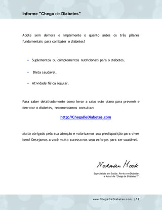 Informe "Chega de Diabetes"
www.ChegaDeDi abet es.c om | 17
Adote sem demora e implemente o quanto antes os três pilares
fundamentais para combater o diabetes!
 Suplementos ou complementos nutricionais para o diabetes.
 Dieta saudável.
 Atividade física regular.
Para saber detalhadamente como levar a cabo este plano para prevenir e
derrotar o diabetes, recomendamos consultar:
http://ChegaDeDiabetes.com
Muito obrigado pela sua atenção e valorizamos sua predisposição para viver
bem! Desejamos a você muito sucesso nos seus esforços para ser saudável.
Especialista em Saúde, Perito em Diabetes
e Autor de "Chega de Diabetes™".
 