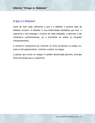 Informe "Chega de Diabetes"
www.ChegaDeDi abet es.c om | 2
O Que é o Diabetes?
Antes de mais nada, definamos o que é o diabetes e quantos tipos de
diabetes existem. O diabetes é uma enfermidade metabólica que leva o
organismo a não empregar a insulina de modo adequado, o pâncreas a não
sintetizá-la suficientemente, ou à ocorrência de ambas as situações
simultaneamente.
A insulina é responsável por controlar os níveis de glicose no sangue, ou,
como se diz popularmente, controla o açúcar no sangue.
A glicose que circula no sangue é também denominada glicemia, principal
fonte de energia para o organismo.
 