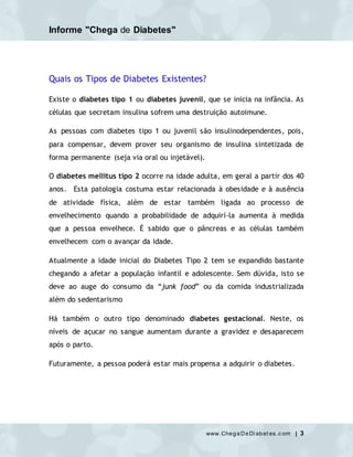 Informe "Chega de Diabetes"
www.ChegaDeDi abet es.c om | 3
Quais os Tipos de Diabetes Existentes?
Existe o diabetes tipo 1 ou diabetes juvenil, que se inicia na infância. As
células que secretam insulina sofrem uma destruição autoimune.
As pessoas com diabetes tipo 1 ou juvenil são insulinodependentes, pois,
para compensar, devem prover seu organismo de insulina sintetizada de
forma permanente (seja via oral ou injetável).
O diabetes mellitus tipo 2 ocorre na idade adulta, em geral a partir dos 40
anos. Esta patologia costuma estar relacionada à obesidade e à ausência
de atividade física, além de estar também ligada ao processo de
envelhecimento quando a probabilidade de adquirí-la aumenta à medida
que a pessoa envelhece. É sabido que o pâncreas e as células também
envelhecem com o avançar da idade.
Atualmente a idade inicial do Diabetes Tipo 2 tem se expandido bastante
chegando a afetar a população infantil e adolescente. Sem dúvida, isto se
deve ao auge do consumo da “junk food” ou da comida industrializada
além do sedentarismo
Há também o outro tipo denominado diabetes gestacional. Neste, os
níveis de açucar no sangue aumentam durante a gravidez e desaparecem
após o parto.
Futuramente, a pessoa poderá estar mais propensa a adquirir o diabetes.
 