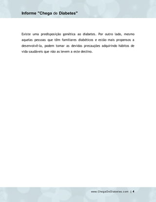 Informe "Chega de Diabetes"
www.ChegaDeDi abet es.c om | 4
Existe uma predisposição genética ao diabetes. Por outro lado, mesmo
aquelas pessoas que têm familiares diabéticos e estão mais propensos a
desenvolvê-la, podem tomar as devidas precauções adquirindo hábitos de
vida saudáveis que não as levem a este destino.
 