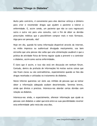 Informe "Chega de Diabetes"
www.ChegaDeDi abet es.c om | 6
Muito pelo contrário, é conveniente para eles destinar esforço e dinheiro
para criar e recomendar drogas que ajudem o paciente a tolerar a
enfermidade. E, assim sendo, um paciente que não se cura regressará
outra e outra vez para uma consulta, com o fim de obter as devidas
prescrições médicas que o possibilitem comprar mais e mais fármacos.
Algo para ser pensado, não?
Hoje em dia, quando há tanta informação disponível através da internet,
na mídia impressa ou audiovisual divulgada maciçamente, soa bem
estranho que uma pessoa não saiba que uma alimentação saudável e que a
prática de atividade física de forma regular ajuda a prevenir e a controlar
o diabetes, assim como outras enfermidades.
É claro que é assim, e isso não está em discussão em nenhum fórum.
Contudo, dentro da profusão de informações há muitas outras coisas que
não ficam claras ou são contraditórias, especialmente quando se fala das
drogas receitadas e utilizadas no tratamento do diabetes.
Neste Informe queremos ser úteis aos milhões de pessoas que ao tentar
obter a informação adequada acabam desorientados. Seremos breves,
ainda que diretos e precisos. Interessa-nos abordar certas dúvidas com
relação ao diabetes.
Interessa-nos ainda, e especialmente, oferecer informação que ajude as
pessoas com diabetes a saber que está entre as suas possibilidades reverter
esta enfermidade pelo resto dos seus dias.
 
