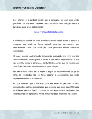 Informe "Chega de Diabetes"
www.ChegaDeDi abet es.c om | 7
Este Informe é o pontapé inicial que o conduzirá ao local onde estão
guardados os melhores segredos para encontrar uma solução certa e
duradoura para o seu padecimento:
http://ChegaDeDiabetes.com
A informação contida no livro eletrônico online citado acima o ajudará a
recuperar sua saúde de forma natural, sem ter que recorrer aos
medicamentos caros que ainda por cima produzem efeitos colaterais
indesejados.
Há anos viemos confrontando informação produzida em nível mundial
sobre o diabetes, investigando o termo e realizando experimentos, o que
nos permitiu chegar a conclusões contundentes como: que na maioria dos
casos é possível reverter-se o diabetes para sempre.
Não existe nada além de se propor a seguir as recomendações ao pé da
letra. Os resultados não se farão esperar e asseguramos que serão
surpreendentemente prazerosos!
Por que dizemos que o diabetes pode ser revertido por toda a vida,
contrariando a opinião generalizada que assegura que não é assim? No caso
do Diabetes Mellitus Tipo 2, trata-se de uma enfermidade metabólica que
se caracteriza por apresentar níveis muito elevados de glicose no sangue.
 