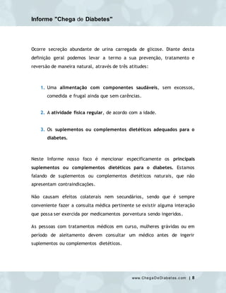 Informe "Chega de Diabetes"
www.ChegaDeDi abet es.c om | 8
Ocorre secreção abundante de urina carregada de glicose. Diante desta
definição geral podemos levar a termo a sua prevenção, tratamento e
reversão de maneira natural, através de três atitudes:
1. Uma alimentação com componentes saudáveis, sem excessos,
comedida e frugal ainda que sem carências.
2. A atividade física regular, de acordo com a idade.
3. Os suplementos ou complementos dietéticos adequados para o
diabetes.
Neste Informe nosso foco é mencionar especificamente os principais
suplementos ou complementos dietéticos para o diabetes. Estamos
falando de suplementos ou complementos dietéticos naturais, que não
apresentam contraindicações.
Não causam efeitos colaterais nem secundários, sendo que é sempre
conveniente fazer a consulta médica pertinente se existir alguma interação
que possa ser exercida por medicamentos porventura sendo ingeridos.
As pessoas com tratamentos médicos em curso, mulheres grávidas ou em
período de aleitamento devem consultar um médico antes de ingerir
suplementos ou complementos dietéticos.
 