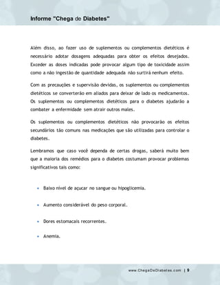 Informe "Chega de Diabetes"
www.ChegaDeDi abet es.c om | 9
Além disso, ao fazer uso de suplementos ou complementos dietéticos é
necessário adotar dosagens adequadas para obter os efeitos desejados.
Exceder as doses indicadas pode provocar algum tipo de toxicidade assim
como a não ingestão de quantidade adequada não surtirá nenhum efeito.
Com as precauções e supervisão devidas, os suplementos ou complementos
dietéticos se converterão em aliados para deixar de lado os medicamentos.
Os suplementos ou complementos dietéticos para o diabetes ajudarão a
combater a enfermidade sem atrair outros males.
Os suplementos ou complementos dietéticos não provocarão os efeitos
secundários tão comuns nas medicações que são utilizadas para controlar o
diabetes.
Lembramos que caso você dependa de certas drogas, saberá muito bem
que a maioria dos remédios para o diabetes costumam provocar problemas
significativos tais como:
 Baixo nível de açucar no sangue ou hipoglicemia.
 Aumento considerável do peso corporal.
 Dores estomacais recorrentes.
 Anemia.
 