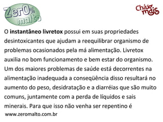 www.zeromalto.com.brwww.zeromalto.com.br
O instantâneo livretox possui em suas propriedades
desintoxicantes que ajudam a reequilibrar organismo de
problemas ocasionados pela má alimentação. Livretox
auxilia no bom funcionamento e bem estar do organismo.
Um dos maiores problemas de saúde está decorrentes na
alimentação inadequada a conseqüência disso resultará no
aumento do peso, desidratação e a diarréias que são muito
comuns, juntamente com a perda de líquidos e sais
minerais. Para que isso não venha ser repentino é
 