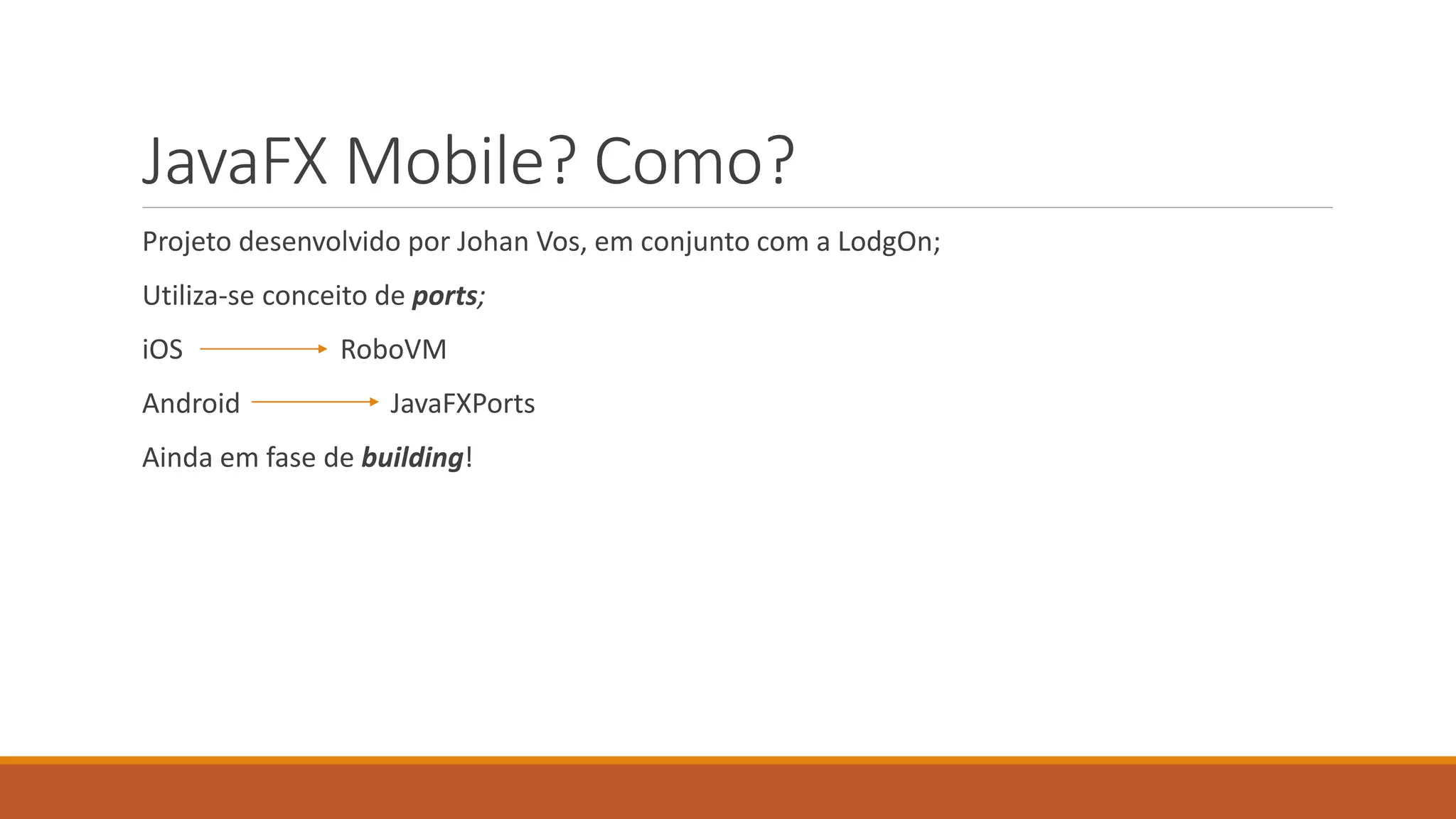 JavaFX Mobile? Como? 
Projeto desenvolvido por Johan Vos, em conjunto com a LodgOn; 
Utiliza-se conceito de ports; 
iOS RoboVM 
Android JavaFXPorts 
Ainda em fase de building! 
 