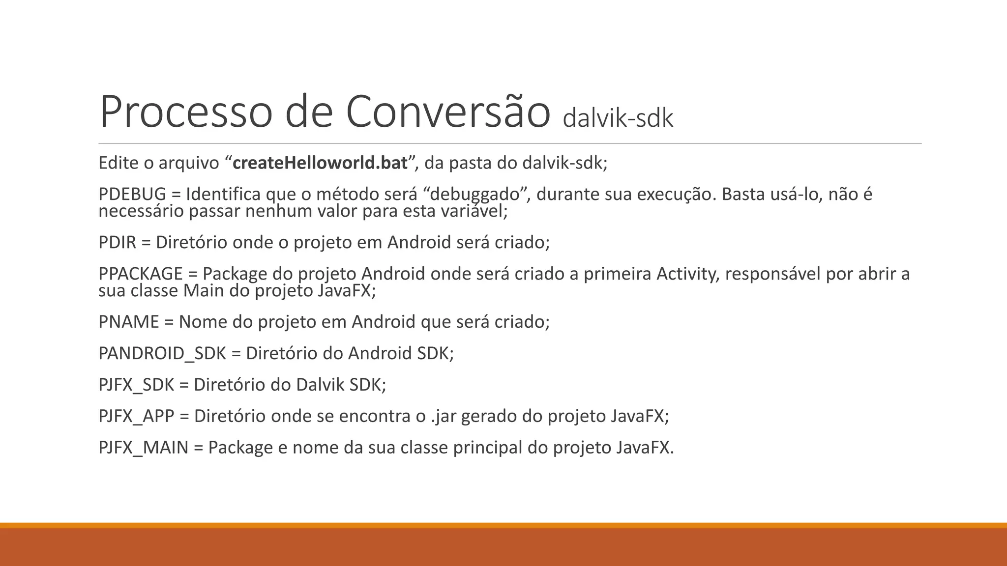 Processo de Conversão dalvik-sdk 
Edite o arquivo “createHelloworld.bat”, da pasta do dalvik-sdk; 
PDEBUG = Identifica que o método será “debuggado”, durante sua execução. Basta usá-lo, não é 
necessário passar nenhum valor para esta variável; 
PDIR = Diretório onde o projeto em Android será criado; 
PPACKAGE = Package do projeto Android onde será criado a primeira Activity, responsável por abrir a 
sua classe Main do projeto JavaFX; 
PNAME = Nome do projeto em Android que será criado; 
PANDROID_SDK = Diretório do Android SDK; 
PJFX_SDK = Diretório do Dalvik SDK; 
PJFX_APP = Diretório onde se encontra o .jar gerado do projeto JavaFX; 
PJFX_MAIN = Package e nome da sua classe principal do projeto JavaFX. 
 