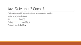 JavaFX Mobile? Como? 
Projeto desenvolvido por Johan Vos, em conjunto com a LodgOn; 
Utiliza-se conceito de ports; 
iOS RoboVM 
Android JavaFXPorts 
Ainda em fase de building! 
 