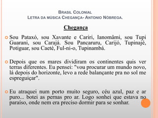 BRASIL COLONIAL
LETRA DA MÚSICA CHEGANÇA- ANTONIO NÓBREGA.
Chegança
 Sou Pataxó, sou Xavante e Cariri, Ianomâmi, sou Tupi
Guarani, sou Carajá. Sou Pancaruru, Carijó, Tupinajé,
Potiguar, sou Caeté, Ful-ni-o, Tupinambá.
 Depois que os mares dividiram os continentes quis ver
terras diferentes. Eu pensei: "vou procurar um mundo novo,
lá depois do horizonte, levo a rede balançante pra no sol me
espreguiçar".
 Eu atraquei num porto muito seguro, céu azul, paz e ar
puro... botei as pernas pro ar. Logo sonhei que estava no
paraíso, onde nem era preciso dormir para se sonhar.
 