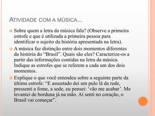 ATIVIDADE COM A MÚSICA...
 Sobre quem a letra da música fala? (Observe a primeira
estrofe e que é utilizada a primeira pessoa para
identificar o sujeito da história apresentada na letra).
 A música faz distinção entre dois momentos diferentes
da história do “Brasil”. Quais são eles? Caracterize-os a
partir das informações contidas na letra da música.
Indique as estrofes que se referem a cada um dos dois
momentos.
 Explique o que você entendeu sobre a seguinte parte da
última estrofe: “E assustado dei um pulo lá da rede,
pressenti a fome, a sede, eu pensei: ‘vão me acabar’. Me
levantei de borduna já na mão. Aí senti no coração, o
Brasil vai começar”.
 