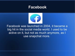 Facebook
Facebook was launched in 2004, it became a
big hit in the social media world. I used to be
active on it, but not as much anymore, as I
use snapchat more.
 