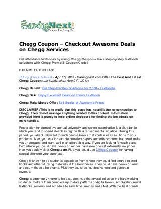 Chegg Coupon – Checkout Awesome Deals
on Chegg Services
Get affordable textbooks by using Chegg Coupon + have step-by-step textbook
solutions with Chegg Promo & Coupon Code!
FOR IMMEDIATE RELEASE
PRLog (Press Release) - Apr. 15, 2013 - Savingnext.com Offer The Best And Latest
Chegg Coupon (Last updated on Aug 01st
, 2013)
Chegg Benefit: Get Step-by-Step Solutions for 2,000+ Textbooks
Chegg Sale: Enjoy Excellent Deals on Every Textbook
Chegg Make Money Offer: Sell Books at Awesome Prices
DISCLAIMER: This is to notify that this page has no affiliation or connection to
Chegg. They do not manage anything related to this content. Information
provided here is purely to help online shoppers for finding the best deals on
merchandise.
Preparation for competitive annual university and school examination is a situation in
which you tend to spend sleepless night with a tensed mental situation. During this
period, you absolutely want to such course books that contain easy solutions to your
problems. Also, you look for sample question papers and other content that could make
you understand and learn well in an affordable way. If you are looking for such place
from where you could have books on rent or have new ones at extremely low prices
then you could visit at Chegg.com.Plus you could use Chegg Coupon for having
special offers on your purchase.
Chegg is known to be student’s best place from where they could find course related
books and other studying materials at the best prices. They could have books on rent
and return these after exams. Plus they could sell out books here and generate
revenue.
Chegg is commonly known to be a student hub that overall relies on the hard working
students. It offers them complete up to date patterns of digital books, scholarship, rental
textbooks, reviews and schedule to save time, money and effort. With the best brands
 