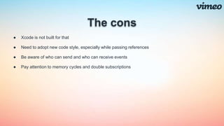 The cons
● Xcode is not built for that
● Need to adopt new code style, especially while passing references
● Be aware of who can send and who can receive events
● Pay attention to memory cycles and double subscriptions
 
