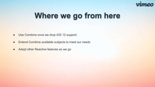 Where we go from here
● Use Combine once we drop iOS 12 support.
● Extend Combine available subjects to meet our needs
● Adopt other Reactive features as we go
 