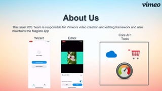 About Us
The Israel iOS Team is responsible for Vimeo’s video creation and editing framework and also
maintains the Magisto app
Wizard Editor
Core API
Tools
 