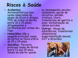 Riscos à Saúde
• Acidentes:
Automobilísticos (por
vezes associados ao
abuso de álcool e drogas,
74% de todos os óbitos
entre 10 a 19 anos),
Afogamentos e
ferimentos por armas de
fogo.
• Homicídios:São a
segunda principal causa
de óbitos na faixa etária
de 15 a 24 anos.
• Suicídios: Terceira
principal causa de óbitos
entre 13 aos 19 anos.
Sinais de alerta: queda
no desempenho escolar,
isolamento, perda de
iniciativa, solidão,
tristeza, choro,
transtornos de apetite e
sono. Verbalização de
ideias suicidas.
• Outras: Abuso de
substâncias, transtornos
alimentares,
experimentação sexual,
DST e Gravidez.
 