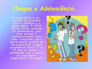 Chegou a Adolescência..
“A adolescência é um
período de transição
entre a infância e a
idade adulta. É difícil
definir limites precisos
da adolescência, mas
esse período é
costumeiramente visto
como começando com o
aparecimento gradual de
características sexuais
secundárias (entre 11 ou
12 anos de idade), e
terminando com o cessar
do crescimento
corporal(18 a 20 anos)”.
 