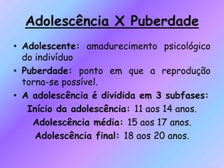 Adolescência X Puberdade
• Adolescente: amadurecimento psicológico
do indivíduo
• Puberdade: ponto em que a reprodução
torna-se possível.
• A adolescência é dividida em 3 subfases:
Início da adolescência: 11 aos 14 anos.
Adolescência média: 15 aos 17 anos.
Adolescência final: 18 aos 20 anos.
 